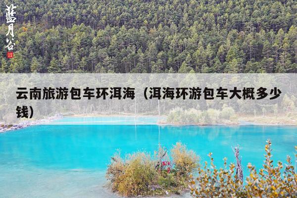 云南旅游包车环洱海（洱海环游包车大概多少钱）
