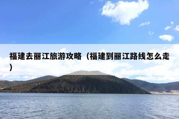 福建去丽江旅游攻略（福建到丽江路线怎么走）