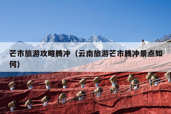 芒市旅游攻略腾冲（云南旅游芒市腾冲景点如何）