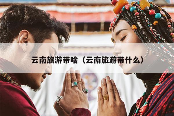 云南旅游带啥（云南旅游带什么）