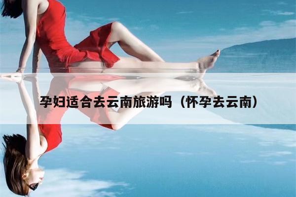 孕妇适合去云南旅游吗（怀孕去云南）
