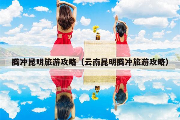 腾冲昆明旅游攻略（云南昆明腾冲旅游攻略）