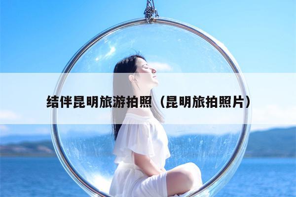结伴昆明旅游拍照（昆明旅拍照片）
