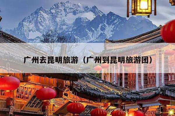 广州去昆明旅游（广州到昆明旅游团）