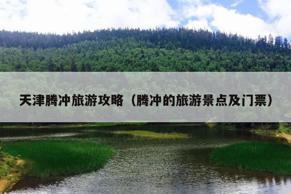 天津腾冲旅游攻略（腾冲的旅游景点及门票）
