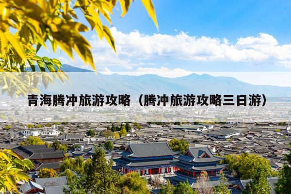 青海腾冲旅游攻略（腾冲旅游攻略三日游）