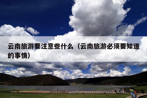 云南旅游要注意些什么（云南旅游必须要知道的事情）