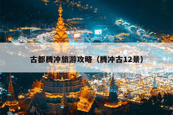 古都腾冲旅游攻略（腾冲古12景）