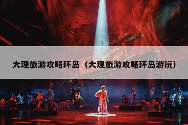 大理旅游攻略环岛（大理旅游攻略环岛游玩）