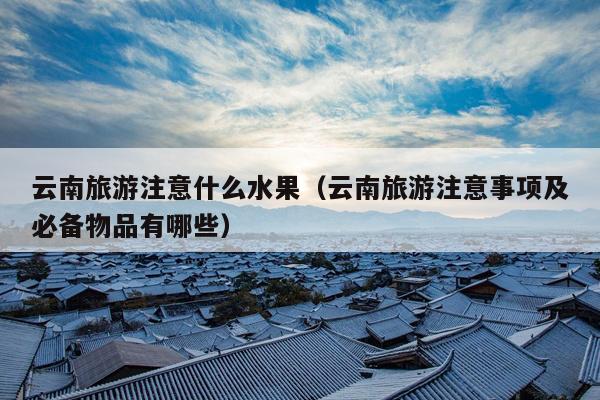 云南旅游注意什么水果（云南旅游注意事项及必备物品有哪些）