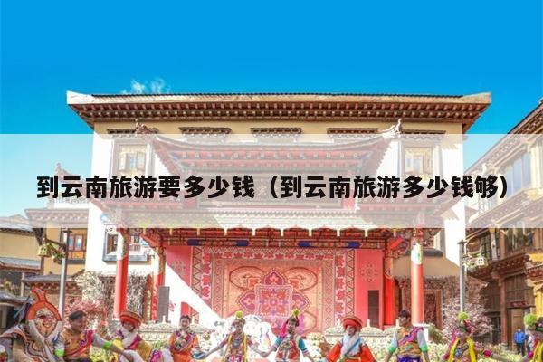 到云南旅游要多少钱（到云南旅游多少钱够）