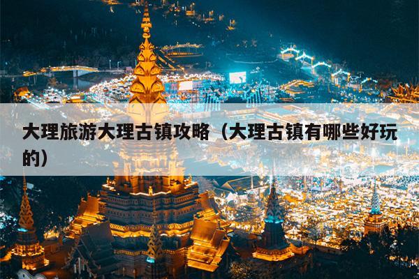 大理旅游大理古镇攻略（大理古镇有哪些好玩的）