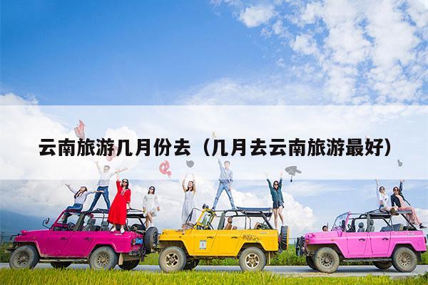 云南旅游几月份去（几月去云南旅游最好）