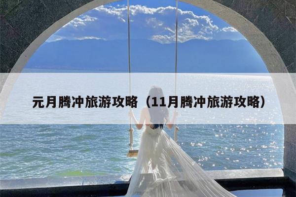 元月腾冲旅游攻略（11月腾冲旅游攻略）