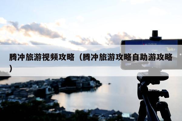 腾冲旅游视频攻略（腾冲旅游攻略自助游攻略）