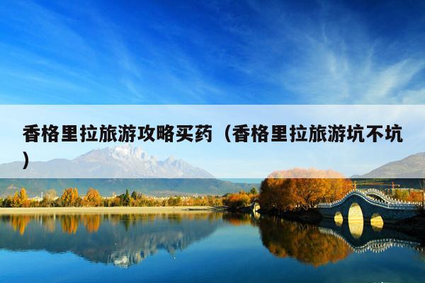 香格里拉旅游攻略买药（香格里拉旅游坑不坑）