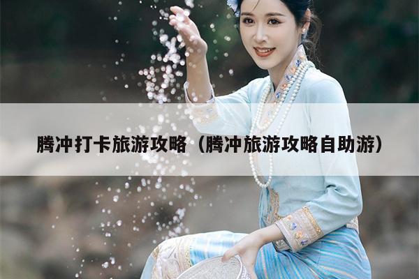 腾冲打卡旅游攻略（腾冲旅游攻略自助游）