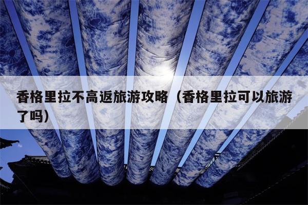 香格里拉不高返旅游攻略（香格里拉可以旅游了吗）