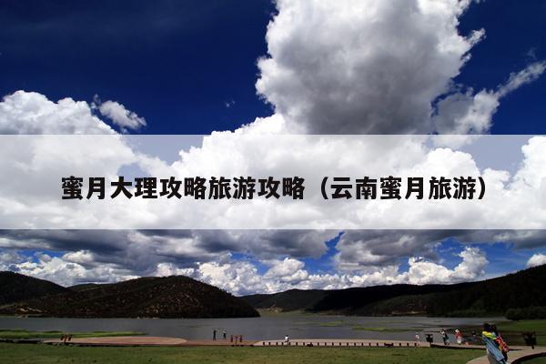 蜜月大理攻略旅游攻略（云南蜜月旅游）