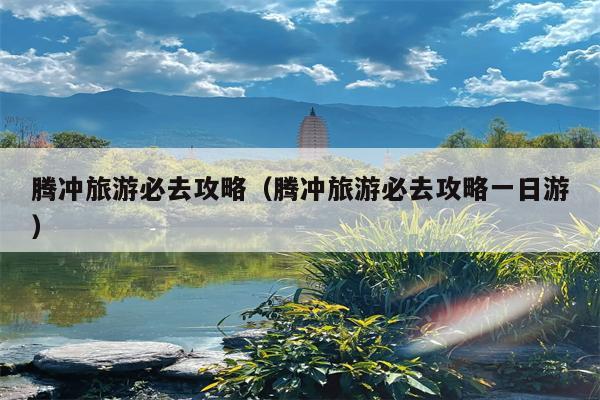 腾冲旅游必去攻略（腾冲旅游必去攻略一日游）