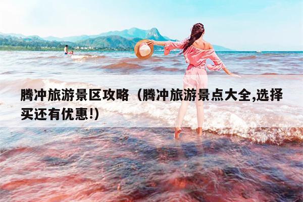 腾冲旅游景区攻略（腾冲旅游景点大全,选择买还有优惠!）