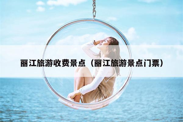 丽江旅游收费景点（丽江旅游景点门票）