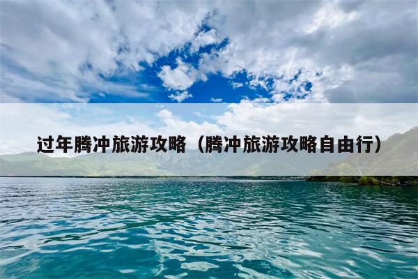 过年腾冲旅游攻略（腾冲旅游攻略自由行）