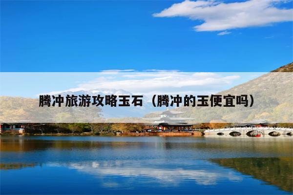 腾冲旅游攻略玉石（腾冲的玉便宜吗）