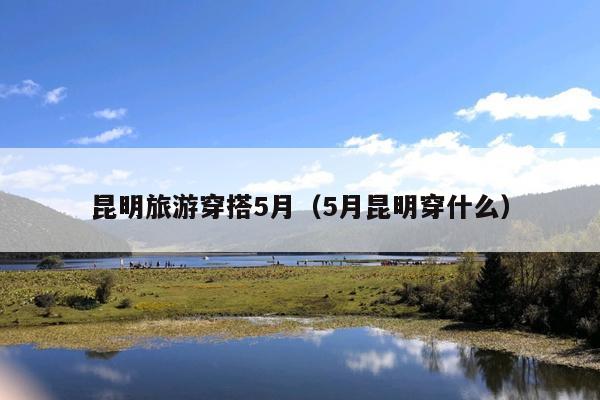 昆明旅游穿搭5月（5月昆明穿什么）