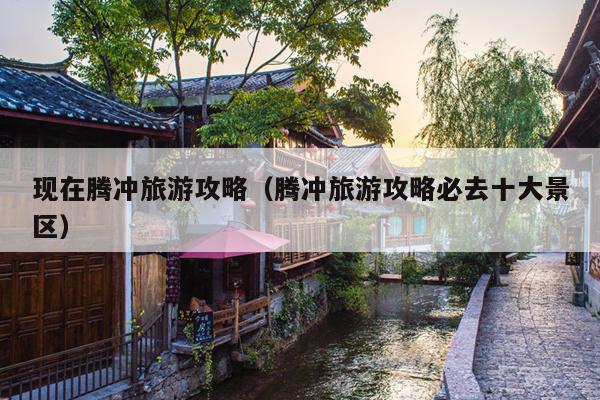 现在腾冲旅游攻略（腾冲旅游攻略必去十大景区）