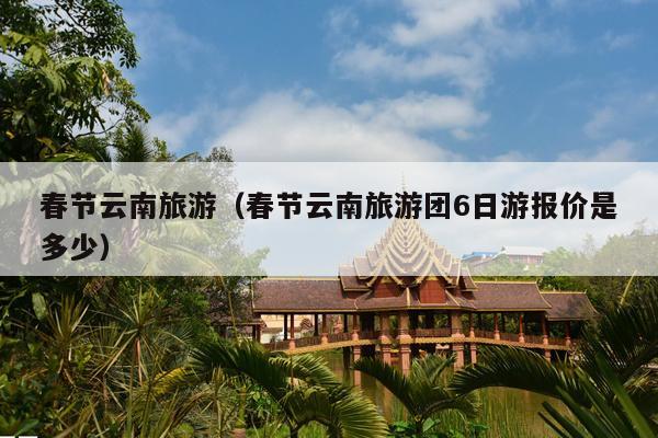 春节云南旅游（春节云南旅游团6日游报价是多少）