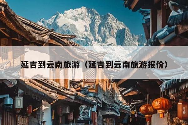 延吉到云南旅游（延吉到云南旅游报价）