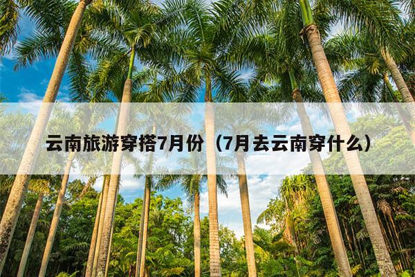 云南旅游穿搭7月份（7月去云南穿什么）