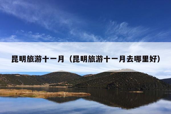 昆明旅游十一月（昆明旅游十一月去哪里好）