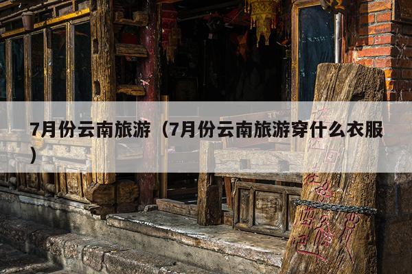 7月份云南旅游（7月份云南旅游穿什么衣服）