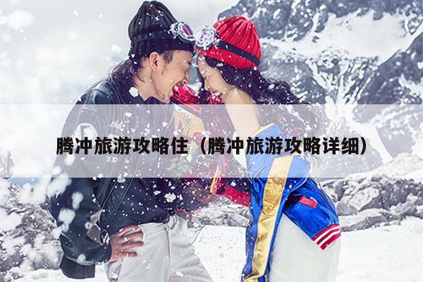 腾冲旅游攻略住（腾冲旅游攻略详细）