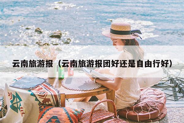 云南旅游报（云南旅游报团好还是自由行好）
