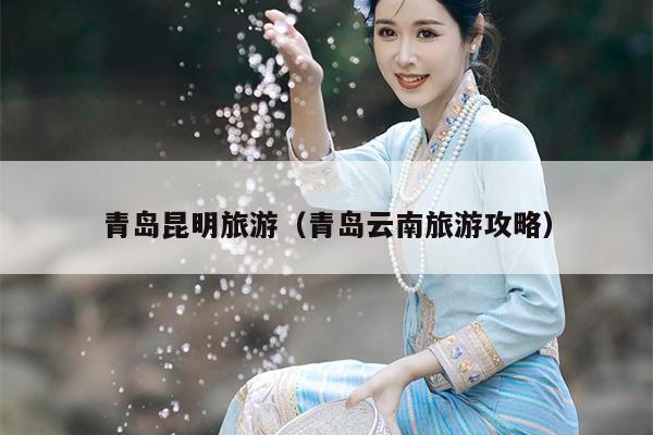 青岛昆明旅游（青岛云南旅游攻略）