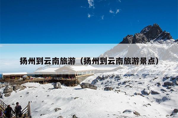 扬州到云南旅游（扬州到云南旅游景点）