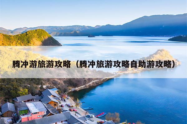 腾冲游旅游攻略（腾冲旅游攻略自助游攻略）
