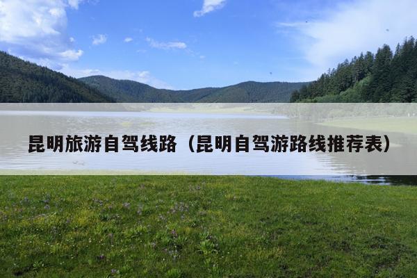 昆明旅游自驾线路（昆明自驾游路线推荐表）