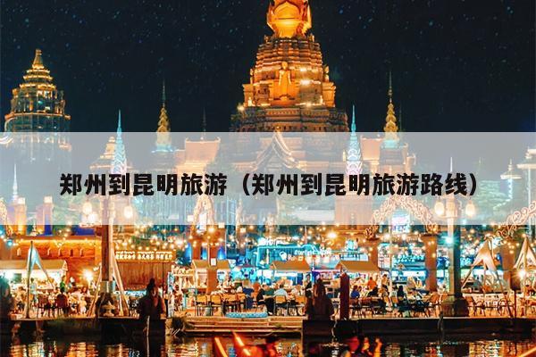 郑州到昆明旅游（郑州到昆明旅游路线）