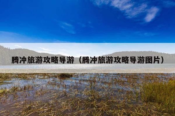 腾冲旅游攻略导游（腾冲旅游攻略导游图片）