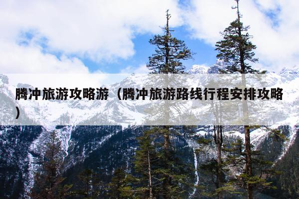 腾冲旅游攻略游（腾冲旅游路线行程安排攻略）