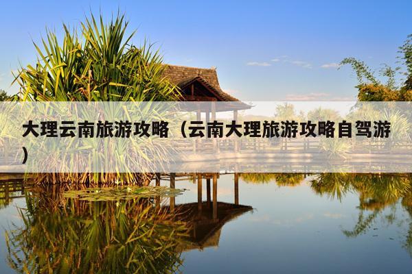 大理云南旅游攻略（云南大理旅游攻略自驾游）