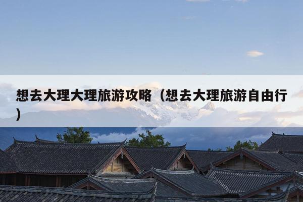 想去大理大理旅游攻略（想去大理旅游自由行）