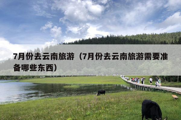 7月份去云南旅游（7月份去云南旅游需要准备哪些东西）