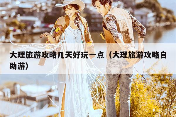 大理旅游攻略几天好玩一点（大理旅游攻略自助游）