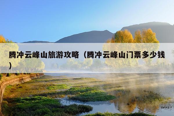 腾冲云峰山旅游攻略（腾冲云峰山门票多少钱）