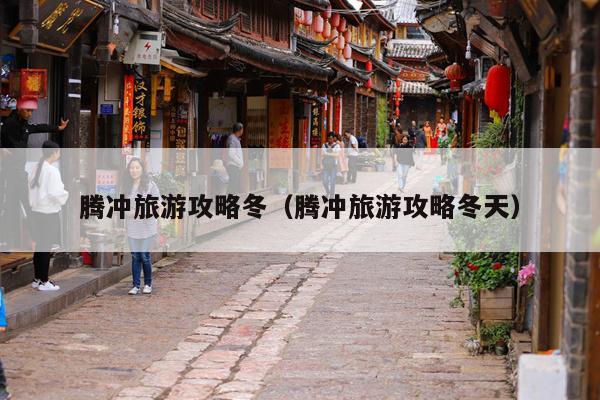 腾冲旅游攻略冬（腾冲旅游攻略冬天）